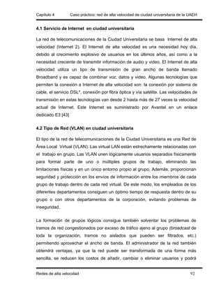 Capítulo 4         Caso práctico: red de alta velocidad de ciudad universitaria de la UAEH


4.1 Servicio de Internet en ciudad universitaria

La red de telecomunicaciones de la Ciudad Universitaria se basa Internet de alta
velocidad (Internet 2). El Internet de alta velocidad es una necesidad hoy día,
debido al crecimiento explosivo de usuarios en los últimos años, así como a la
necesidad creciente de transmitir información de audio y video. El Internet de alta
velocidad utiliza un tipo de transmisión de gran ancho de banda llamado
Broadband y es capaz de combinar voz, datos y video. Algunas tecnologías que
permiten la conexión a Internet de alta velocidad son: la conexión por sistema de
cable, el servicio DSL*, conexión por fibra óptica y vía satélite. Las velocidades de
transmisión en estas tecnologías van desde 2 hasta más de 27 veces la velocidad
actual de Internet. Este Internet es suministrado por Avantel en un enlace
dedicado E3 [43]


4.2 Tipo de Red (VLAN) en ciudad universitaria

El tipo de la red de telecomunicaciones de la Ciudad Universitaria es una Red de
Área Local Virtual (VLAN). Las virtual LAN están estrechamente relacionadas con
el trabajo en grupo. Las VLAN unen lógicamente usuarios separados físicamente
para formar parte de uno o múltiples grupos de trabajo, eliminando las
limitaciones físicas y en un único entorno propio al grupo. Además, proporcionan
seguridad y protección en los envíos de información entre los miembros de cada
grupo de trabajo dentro de cada red virtual. De este modo, los empleados de los
diferentes departamentos consiguen un óptimo tiempo de respuesta dentro de su
grupo o con otros departamentos de la corporación, evitando problemas de
inseguridad.


La formación de grupos lógicos consigue también solventar los problemas de
tramos de red congestionados por exceso de tráfico ajeno al grupo (broadcast de
toda la organización, tramos no aislados que pueden ser filtrados, etc.)
permitiendo aprovechar el ancho de banda. El administrador de la red también
obtendrá ventajas, ya que la red puede ser transformada de una forma más
sencilla, se reducen los costos de añadir, cambiar o eliminar usuarios y podrá


Redes de alta velocidad                                                               92
 