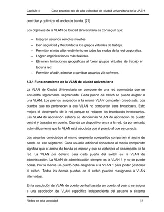 Capítulo 4        Caso práctico: red de alta velocidad de ciudad universitaria de la UAEH


controlar y optimizar el ancho de banda. [22]

Los objetivos de la VLAN de Cuidad Universitaria es conseguir que:

   •   Integren usuarios remotos móviles.
   •   Den seguridad y flexibilidad a los grupos virtuales de trabajo.
   •   Permitan el más alto rendimiento en todos los nodos de la red corporativa.
   •   Logren organizaciones más flexibles.
   •   Eliminen limitaciones geográficas al 'crear grupos virtuales de trabajo en
       toda la red.
   •   Permitan añadir, eliminar o cambiar usuarios vía software.

4.2.1 Funcionamiento de la VLAN de ciudad universitaria

La VLAN de Ciudad Universitaria se compone de una red conmutada que se
encuentra lógicamente segmentada. Cada puerto de switch se puede asignar a
una VLAN. Los puertos asignados a la misma VLAN comparten broadcasts. Los
puertos que no pertenecen a esa VLAN no comparten esos broadcasts. Esto
mejora el desempeño de la red porque se reducen los broadcasts innecesarios.
Las VLAN de asociación estática se denominan VLAN de asociación de puerto
central y basadas en puerto. Cuando un dispositivo entra a la red, da por sentado
automáticamente que la VLAN está asociada con el puerto al que se conecta.

Los usuarios conectados al mismo segmento compartido comparten el ancho de
banda de ese segmento. Cada usuario adicional conectado al medio compartido
significa que el ancho de banda es menor y que se deteriora el desempeño de la
red. La VLAN por defecto para cada puerto del switch es la VLAN de
administración. La VLAN de administración siempre es la VLAN 1 y no se puede
borrar. Por lo menos un puerto debe asignarse a la VLAN 1 para poder gestionar
el switch. Todos los demás puertos en el switch pueden reasignarse a VLAN
alternadas.

En la asociación de VLAN de puerto central basada en puerto, el puerto se asigna
a una asociación de VLAN específica independiente del usuario o sistema

Redes de alta velocidad                                                              93
 