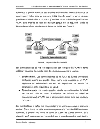 Capítulo 4         Caso práctico: red de alta velocidad de ciudad universitaria de la UAEH


conectado al puerto. Al utilizar este método de asociación, todos los usuarios del
mismo puerto deben estar en la misma VLAN. Un solo usuario, o varios usuarios
pueden estar conectados a un puerto y no darse nunca cuenta de que existe una
VLAN. Este método es fácil de manejar porque no se requieren tablas de
búsqueda complejas para la segmentación de VLAN. Ver Figura 4.1




                           Figura 4.1 Segmentación de una VLAN


Los administradores de red son responsables por configurar las VLAN de forma
estática y dinámica. En nuestro caso de estudio ocuparemos la estática.

   •   Estáticamente. Los administradores de la VLAN de cuidad universitaria
       configuran puerto por puerto. Cada puerto esta asociado a un VLAN
       especifica el administrador de red es responsable de escribir las
       asignaciones entre lo puertos y las VLAN
   •   Dinámicamente. Los puertos pueden calcular su configuración de VLAN.
       Se usa una base de datos de software que contiene un mapeo de
       direcciones MAC a VLAN, que el administrador de red tiene que configurar
       de nuevo.

Los puentes filtran el tráfico que no necesita ir a los segmentos, salvo el segmento
destino. Si una trama necesita atravesar un puente y la dirección MAC destino es
conocida, el puente sólo envía la trama al puerto de puente correcto. Si la
dirección MAC es desconocida, inunda la trama a todos los puertos en el dominio


Redes de alta velocidad                                                               94
 