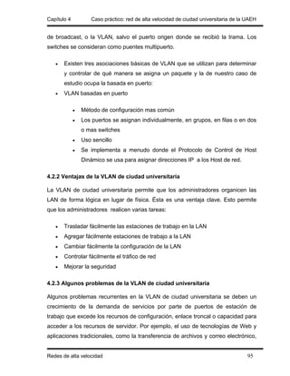 Capítulo 4          Caso práctico: red de alta velocidad de ciudad universitaria de la UAEH


de broadcast, o la VLAN, salvo el puerto origen donde se recibió la trama. Los
switches se consideran como puentes multipuerto.

   •   Existen tres asociaciones básicas de VLAN que se utilizan para determinar
       y controlar de qué manera se asigna un paquete y la de nuestro caso de
       estudio ocupa la basada en puerto:
   •   VLAN basadas en puerto

             •   Método de configuración mas común
             •   Los puertos se asignan individualmente, en grupos, en filas o en dos
                 o mas switches
             •   Uso sencillo
             •   Se implementa a menudo donde el Protocolo de Control de Host
                 Dinámico se usa para asignar direcciones IP a los Host de red.

4.2.2 Ventajas de la VLAN de ciudad universitaria

La VLAN de ciudad universitaria permite que los administradores organicen las
LAN de forma lógica en lugar de física. Ésta es una ventaja clave. Esto permite
que los administradores realicen varias tareas:

   •   Trasladar fácilmente las estaciones de trabajo en la LAN
   •   Agregar fácilmente estaciones de trabajo a la LAN
   •   Cambiar fácilmente la configuración de la LAN
   •   Controlar fácilmente el tráfico de red
   •   Mejorar la seguridad

4.2.3 Algunos problemas de la VLAN de ciudad universitaria

Algunos problemas recurrentes en la VLAN de ciudad universitaria se deben un
crecimiento de la demanda de servicios por parte de puertos de estación de
trabajo que excede los recursos de configuración, enlace troncal o capacidad para
acceder a los recursos de servidor. Por ejemplo, el uso de tecnologías de Web y
aplicaciones tradicionales, como la transferencia de archivos y correo electrónico,


Redes de alta velocidad                                                                95
 