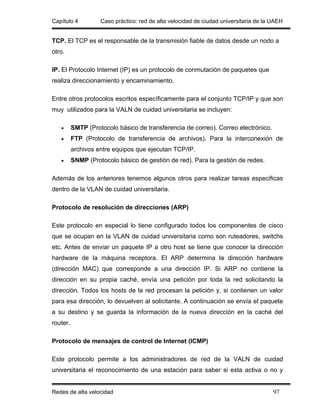 Capítulo 4          Caso práctico: red de alta velocidad de ciudad universitaria de la UAEH


TCP. El TCP es el responsable de la transmisión fiable de datos desde un nodo a
otro.

IP. El Protocolo Internet (IP) es un protocolo de conmutación de paquetes que
realiza direccionamiento y encaminamiento.

Entre otros protocolos escritos específicamente para el conjunto TCP/IP y que son
muy utilizados para la VALN de cuidad universitaria se incluyen:

   •      SMTP (Protocolo básico de transferencia de correo). Correo electrónico.
   •      FTP (Protocolo de transferencia de archivos). Para la interconexión de
          archivos entre equipos que ejecutan TCP/IP.
   •      SNMP (Protocolo básico de gestión de red). Para la gestión de redes.

Además de los anteriores tenemos algunos otros para realizar tareas especificas
dentro de la VLAN de cuidad universitaria.

Protocolo de resolución de direcciones (ARP)

Este protocolo en especial lo tiene configurado todos los componentes de cisco
que se ocupan en la VLAN de cuidad universitaria como son ruteadores, switchs
etc. Antes de enviar un paquete IP a otro host se tiene que conocer la dirección
hardware de la máquina receptora. El ARP determina la dirección hardware
(dirección MAC) que corresponde a una dirección IP. Si ARP no contiene la
dirección en su propia caché, envía una petición por toda la red solicitando la
dirección. Todos los hosts de la red procesan la petición y, si contienen un valor
para esa dirección, lo devuelven al solicitante. A continuación se envía el paquete
a su destino y se guarda la información de la nueva dirección en la caché del
router.

Protocolo de mensajes de control de Internet (ICMP)

Este protocolo permite a los administradores de red de la VALN de cuidad
universitaria el reconocimiento de una estación para saber si esta activa o no y


Redes de alta velocidad                                                                97
 