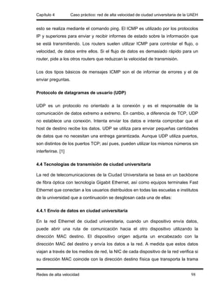 Capítulo 4          Caso práctico: red de alta velocidad de ciudad universitaria de la UAEH


esto se realiza mediante el comando ping. El ICMP es utilizado por los protocolos
IP y superiores para enviar y recibir informes de estado sobre la información que
se está transmitiendo. Los routers suelen utilizar ICMP para controlar el flujo, o
velocidad, de datos entre ellos. Si el flujo de datos es demasiado rápido para un
router, pide a los otros routers que reduzcan la velocidad de transmisión.

Los dos tipos básicos de mensajes ICMP son el de informar de errores y el de
enviar preguntas.

Protocolo de datagramas de usuario (UDP)

UDP es un protocolo no orientado a la conexión y es el responsable de la
comunicación de datos extremo a extremo. En cambio, a diferencia de TCP, UDP
no establece una conexión. Intenta enviar los datos e intenta comprobar que el
host de destino recibe los datos. UDP se utiliza para enviar pequeñas cantidades
de datos que no necesitan una entrega garantizada. Aunque UDP utiliza puertos,
son distintos de los puertos TCP; así pues, pueden utilizar los mismos números sin
interferirse. [1]

4.4 Tecnologías de transmisión de ciudad universitaria

La red de telecomunicaciones de la Ciudad Universitaria se basa en un backbone
de fibra óptica con tecnología Gigabit Ethernet, así como equipos terminales Fast
Ethernet que conectan a los usuarios distribuidos en todas las escuelas e institutos
de la universidad que a continuación se desglosan cada una de ellas:

4.4.1 Envío de datos en ciudad universitaria

En la red Ethernet de ciudad universitaria, cuando un dispositivo envía datos,
puede abrir una ruta de comunicación hacia el otro dispositivo utilizando la
dirección MAC destino. El dispositivo origen adjunta un encabezado con la
dirección MAC del destino y envía los datos a la red. A medida que estos datos
viajan a través de los medios de red, la NIC de cada dispositivo de la red verifica si
su dirección MAC coincide con la dirección destino física que transporta la trama


Redes de alta velocidad                                                                98
 