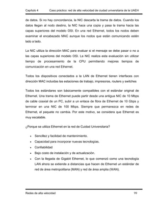 Capítulo 4        Caso práctico: red de alta velocidad de ciudad universitaria de la UAEH


de datos. Si no hay concordancia, la NIC descarta la trama de datos. Cuando los
datos llegan al nodo destino, la NIC hace una copia y pasa la trama hacia las
capas superiores del modelo OSI. En una red Ethernet, todos los nodos deben
examinar el encabezado MAC aunque los nodos que están comunicando estén
lado a lado.


La NIC utiliza la dirección MAC para evaluar si el mensaje se debe pasar o no a
las capas superiores del modelo OSI. La NIC realiza esta evaluación sin utilizar
tiempo de procesamiento de la CPU permitiendo mejores tiempos de
comunicación en una red Ethernet.


Todos los dispositivos conectados a la LAN de Ethernet tienen interfaces con
dirección MAC incluidas las estaciones de trabajo, impresoras, routers y switches


Todos los estándares son básicamente compatibles con el estándar original de
Ethernet. Una trama de Ethernet puede partir desde una antigua NIC de 10 Mbps
de cable coaxial de un PC, subir a un enlace de fibra de Ethernet de 10 Gbps y
terminar en una NIC de 100 Mbps. Siempre que permanezca en redes de
Ethernet, el paquete no cambia. Por este motivo, se considera que Ethernet es
muy escalable.


¿Porque se utiliza Ethernet en la red de Cuidad Universitaria?


   •   Sencillez y facilidad de mantenimiento.
   •   Capacidad para incorporar nuevas tecnologías.
   •   Confiabilidad
   •   Bajo costo de instalación y de actualización.
   •   Con la llegada de Gigabit Ethernet, lo que comenzó como una tecnología
       LAN ahora se extiende a distancias que hacen de Ethernet un estándar de
       red de área metropolitana (MAN) y red de área amplia (WAN).




Redes de alta velocidad                                                              99
 
