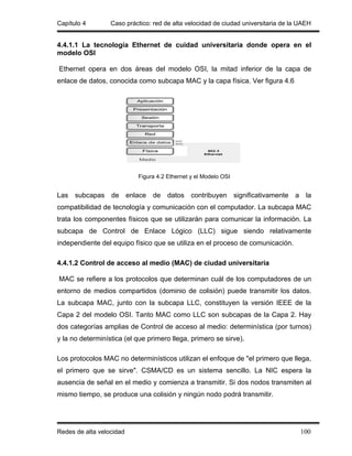 Capítulo 4        Caso práctico: red de alta velocidad de ciudad universitaria de la UAEH


4.4.1.1 La tecnología Ethernet de cuidad universitaria donde opera en el
modelo OSI

Ethernet opera en dos áreas del modelo OSI, la mitad inferior de la capa de
enlace de datos, conocida como subcapa MAC y la capa física. Ver figura 4.6




                           Figura 4.2 Ethernet y el Modelo OSI


Las subcapas de enlace de datos contribuyen significativamente a la
compatibilidad de tecnología y comunicación con el computador. La subcapa MAC
trata los componentes físicos que se utilizarán para comunicar la información. La
subcapa de Control de Enlace Lógico (LLC) sigue siendo relativamente
independiente del equipo físico que se utiliza en el proceso de comunicación.

4.4.1.2 Control de acceso al medio (MAC) de ciudad universitaria

MAC se refiere a los protocolos que determinan cuál de los computadores de un
entorno de medios compartidos (dominio de colisión) puede transmitir los datos.
La subcapa MAC, junto con la subcapa LLC, constituyen la versión IEEE de la
Capa 2 del modelo OSI. Tanto MAC como LLC son subcapas de la Capa 2. Hay
dos categorías amplias de Control de acceso al medio: determinística (por turnos)
y la no determinística (el que primero llega, primero se sirve).

Los protocolos MAC no determinísticos utilizan el enfoque de "el primero que llega,
el primero que se sirve". CSMA/CD es un sistema sencillo. La NIC espera la
ausencia de señal en el medio y comienza a transmitir. Si dos nodos transmiten al
mismo tiempo, se produce una colisión y ningún nodo podrá transmitir.




Redes de alta velocidad                                                              100
 