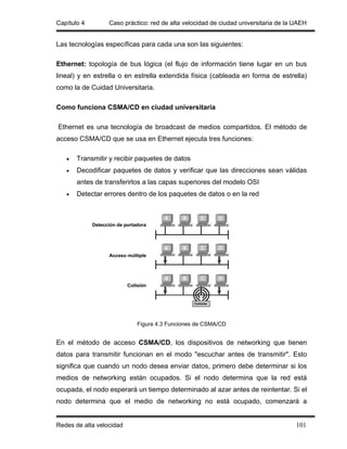 Capítulo 4        Caso práctico: red de alta velocidad de ciudad universitaria de la UAEH


Las tecnologías específicas para cada una son las siguientes:

Ethernet: topología de bus lógica (el flujo de información tiene lugar en un bus
lineal) y en estrella o en estrella extendida física (cableada en forma de estrella)
como la de Cuidad Universitaria.

Como funciona CSMA/CD en ciudad universitaria

Ethernet es una tecnología de broadcast de medios compartidos. El método de
acceso CSMA/CD que se usa en Ethernet ejecuta tres funciones:

   •   Transmitir y recibir paquetes de datos
   •   Decodificar paquetes de datos y verificar que las direcciones sean válidas
       antes de transferirlos a las capas superiores del modelo OSI
   •   Detectar errores dentro de los paquetes de datos o en la red




                            Figura 4.3 Funciones de CSMA/CD


En el método de acceso CSMA/CD, los dispositivos de networking que tienen
datos para transmitir funcionan en el modo "escuchar antes de transmitir". Esto
significa que cuando un nodo desea enviar datos, primero debe determinar si los
medios de networking están ocupados. Si el nodo determina que la red está
ocupada, el nodo esperará un tiempo determinado al azar antes de reintentar. Si el
nodo determina que el medio de networking no está ocupado, comenzará a


Redes de alta velocidad                                                              101
 