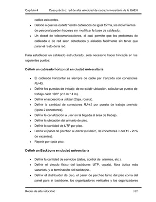 Capítulo 4        Caso práctico: red de alta velocidad de ciudad universitaria de la UAEH


       cables existentes.
   •   Debido a que los outlets* están cableados de igual forma, los movimientos
       de personal pueden hacerse sin modificar la base de cableado.
   •   Un closet de telecomunicaciones, el cual permite que los problemas de
       cableado o de red sean detectados y aislados fácilmente sin tener que
       parar el resto de la red.

Para establecer un cableado estructurado, será necesario hacer hincapié en los
siguientes puntos:

Definir un cableado horizontal en ciudad universitaria

   •   El cableado horizontal es siempre de cable par trenzado con conectores
       RJ-45.
   •   Definir los puestos de trabajo; de no existir ubicación, calcular un puesto de
       trabajo cada 10m² (2.5 m * 4 m).
   •   Definir el accesorio a utilizar (Caja, roseta).
   •   Definir la cantidad de conectores RJ-45 por puesto de trabajo previsto
       (típico 2 conectores).
   •   Definir la canalización a usar en la llegada al área de trabajo.
   •   Definir la ubicación del armario de piso.
   •   Definir la cantidad de UTP por piso.
   •   Definir él panel de parcheo a utilizar (Número, de conectores ± del 15 - 20%
       de vacantes).
   •   Repetir por cada piso.

Definir un Backbone en ciudad universitaria

   •   Definir la cantidad de servicios (datos, control de alarmas, etc.).
   •   Definir el vínculo físico del backbone: UTP, coaxial, fibra óptica más
       vacantes, y la terminación del backbone..
   •   Definir el distribuidor de piso, el panel de parcheo tanto del piso como del
       panel para el backbone, los organizadores verticales y los organizadores


Redes de alta velocidad                                                              107
 