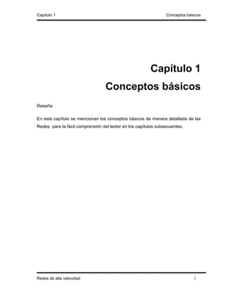 Capítulo 1                                                      Conceptos básicos




                                                        Capítulo 1
                                  Conceptos básicos
Reseña:

En este capítulo se mencionan los conceptos básicos de manera detallada de las
Redes para la fácil comprensión del lector en los capítulos subsecuentes.




Redes de alta velocidad                                                      1
 