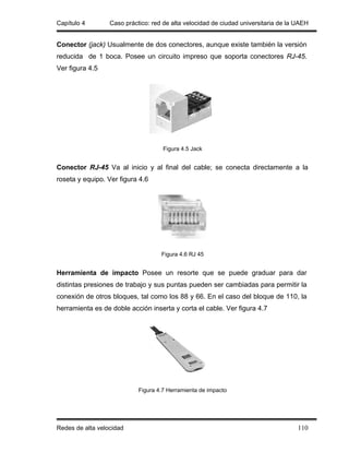 Capítulo 4        Caso práctico: red de alta velocidad de ciudad universitaria de la UAEH


Conector (jack) Usualmente de dos conectores, aunque existe también la versión
reducida de 1 boca. Posee un circuito impreso que soporta conectores RJ-45.
Ver figura 4.5




                                     Figura 4.5 Jack


Conector RJ-45 Va al inicio y al final del cable; se conecta directamente a la
roseta y equipo. Ver figura 4.6




                                    Figura 4.6 RJ 45


Herramienta de impacto Posee un resorte que se puede graduar para dar
distintas presiones de trabajo y sus puntas pueden ser cambiadas para permitir la
conexión de otros bloques, tal como los 88 y 66. En el caso del bloque de 110, la
herramienta es de doble acción inserta y corta el cable. Ver figura 4.7




                            Figura 4.7 Herramienta de impacto




Redes de alta velocidad                                                              110
 
