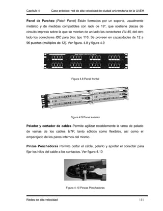 Capítulo 4        Caso práctico: red de alta velocidad de ciudad universitaria de la UAEH


Panel de Parcheo (Patch Panel) Están formados por un soporte, usualmente
metálico y de medidas compatibles con rack de 19", que sostiene placas de
circuito impreso sobre la que se montan de un lado los conectores RJ-45, del otro
lado los conectores IDC para bloc tipo 110. Se proveen en capacidades de 12 a
96 puertos (múltiplos de 12). Ver figura. 4.8 y figura 4.9




                                  Figura 4.8 Panel frontal




                                 Figura 4.9 Panel exterior


Pelador y cortador de cables Permite agilizar notablemente la tarea de pelado
de vainas de los cables UTP, tanto sólidos como flexibles, así como el
emparejado de los pares internos del mismo.

Pinzas Ponchadoras Permite cortar el cable, pelarlo y apretar el conectar para
fijar los hilos del cable a los contactos. Ver figura 4.10




                              Figura 4.10 Pinzas Ponchadoras



Redes de alta velocidad                                                              111
 