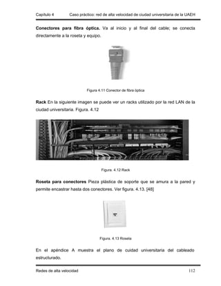 Capítulo 4        Caso práctico: red de alta velocidad de ciudad universitaria de la UAEH


Conectores para fibra óptica. Va al inicio y al final del cable; se conecta
directamente a la roseta y equipo.




                           Figura 4.11 Conector de fibra óptica


Rack En la siguiente imagen se puede ver un racks utilizado por la red LAN de la
ciudad universitaria. Figura. 4.12




                                     Figura. 4.12 Rack


Roseta para conectores Pieza plástica de soporte que se amura a la pared y
permite encastrar hasta dos conectores. Ver figura. 4.13. [48]




                                     Figura. 4.13 Roseta


En el apéndice A muestra el plano de cuidad universitaria del cableado
estructurado.

Redes de alta velocidad                                                              112
 