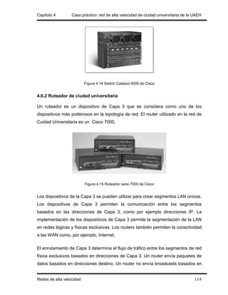 Capítulo 4        Caso práctico: red de alta velocidad de ciudad universitaria de la UAEH




                          Figura 4.14 Switch Catalyst 4000 de Cisco


4.6.2 Ruteador de ciudad universitaria

Un ruteador es un dispositivo de Capa 3 que se considera como uno de los
dispositivos más poderosos en la topología de red. El router utilizado en la red de
Cuidad Universitaria es un Cisco 7000.




                          Figura 4.15 Ruteador serie 7000 de Cisco


Los dispositivos de la Capa 3 se pueden utilizar para crear segmentos LAN únicos.
Los dispositivos de Capa 3 permiten la comunicación entre los segmentos
basados en las direcciones de Capa 3, como por ejemplo direcciones IP. La
implementación de los dispositivos de Capa 3 permite la segmentación de la LAN
en redes lógicas y físicas exclusivas. Los routers también permiten la conectividad
a las WAN como, por ejemplo, Internet.

El enrutamiento de Capa 3 determina el flujo de tráfico entre los segmentos de red
física exclusivos basados en direcciones de Capa 3. Un router envía paquetes de
datos basados en direcciones destino. Un router no envía broadcasts basados en


Redes de alta velocidad                                                              114
 