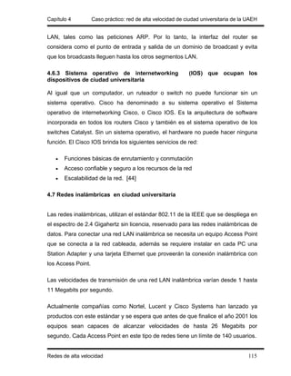 Capítulo 4          Caso práctico: red de alta velocidad de ciudad universitaria de la UAEH


LAN, tales como las peticiones ARP. Por lo tanto, la interfaz del router se
considera como el punto de entrada y salida de un dominio de broadcast y evita
que los broadcasts lleguen hasta los otros segmentos LAN.

4.6.3 Sistema operativo de internetworking                   (IOS) que ocupan los
dispositivos de ciudad universitaria

Al igual que un computador, un ruteador o switch no puede funcionar sin un
sistema operativo. Cisco ha denominado a su sistema operativo el Sistema
operativo de internetworking Cisco, o Cisco IOS. Es la arquitectura de software
incorporada en todos los routers Cisco y también es el sistema operativo de los
switches Catalyst. Sin un sistema operativo, el hardware no puede hacer ninguna
función. El Cisco IOS brinda los siguientes servicios de red:

   •   Funciones básicas de enrutamiento y conmutación
   •   Acceso confiable y seguro a los recursos de la red
   •   Escalabilidad de la red. [44]

4.7 Redes inalámbricas en ciudad universitaria


Las redes inalámbricas, utilizan el estándar 802.11 de la IEEE que se despliega en
el espectro de 2.4 Gigahertz sin licencia, reservado para las redes inalámbricas de
datos. Para conectar una red LAN inalámbrica se necesita un equipo Access Point
que se conecta a la red cableada, además se requiere instalar en cada PC una
Station Adapter y una tarjeta Ethernet que proveerán la conexión inalámbrica con
los Access Point.

Las velocidades de transmisión de una red LAN inalámbrica varían desde 1 hasta
11 Megabits por segundo.

Actualmente compañías como Nortel, Lucent y Cisco Systems han lanzado ya
productos con este estándar y se espera que antes de que finalice el año 2001 los
equipos sean capaces de alcanzar velocidades de hasta 26 Megabits por
segundo. Cada Access Point en este tipo de redes tiene un límite de 140 usuarios.


Redes de alta velocidad                                                                115
 