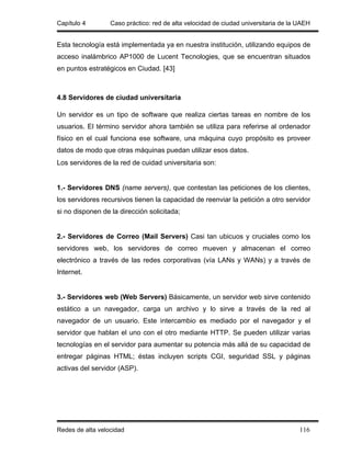 Capítulo 4        Caso práctico: red de alta velocidad de ciudad universitaria de la UAEH


Esta tecnología está implementada ya en nuestra institución, utilizando equipos de
acceso inalámbrico AP1000 de Lucent Tecnologies, que se encuentran situados
en puntos estratégicos en Ciudad. [43]



4.8 Servidores de ciudad universitaria

Un servidor es un tipo de software que realiza ciertas tareas en nombre de los
usuarios. El término servidor ahora también se utiliza para referirse al ordenador
físico en el cual funciona ese software, una máquina cuyo propósito es proveer
datos de modo que otras máquinas puedan utilizar esos datos.
Los servidores de la red de cuidad universitaria son:


1.- Servidores DNS (name servers), que contestan las peticiones de los clientes,
los servidores recursivos tienen la capacidad de reenviar la petición a otro servidor
si no disponen de la dirección solicitada;


2.- Servidores de Correo (Mail Servers) Casi tan ubicuos y cruciales como los
servidores web, los servidores de correo mueven y almacenan el correo
electrónico a través de las redes corporativas (vía LANs y WANs) y a través de
Internet.


3.- Servidores web (Web Servers) Básicamente, un servidor web sirve contenido
estático a un navegador, carga un archivo y lo sirve a través de la red al
navegador de un usuario. Este intercambio es mediado por el navegador y el
servidor que hablan el uno con el otro mediante HTTP. Se pueden utilizar varias
tecnologías en el servidor para aumentar su potencia más allá de su capacidad de
entregar páginas HTML; éstas incluyen scripts CGI, seguridad SSL y páginas
activas del servidor (ASP).




Redes de alta velocidad                                                              116
 