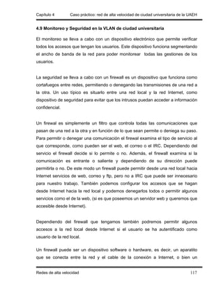 Capítulo 4        Caso práctico: red de alta velocidad de ciudad universitaria de la UAEH


4.9 Monitoreo y Seguridad en la VLAN de ciudad universitaria

El monitoreo se lleva a cabo con un dispositivo electrónico que permite verificar
todos los accesos que tengan los usuarios. Este dispositivo funciona segmentando
el ancho de banda de la red para poder monitorear todas las gestiones de los
usuarios.


La seguridad se lleva a cabo con un firewall es un dispositivo que funciona como
cortafuegos entre redes, permitiendo o denegando las transmisiones de una red a
la otra. Un uso típico es situarlo entre una red local y la red Internet, como
dispositivo de seguridad para evitar que los intrusos puedan acceder a información
confidencial.


Un firewal es simplemente un filtro que controla todas las comunicaciones que
pasan de una red a la otra y en función de lo que sean permite o deniega su paso.
Para permitir o denegar una comunicación el firewal examina el tipo de servicio al
que corresponde, como pueden ser el web, el correo o el IRC. Dependiendo del
servicio el firewall decide si lo permite o no. Además, el firewall examina si la
comunicación es entrante o saliente y dependiendo de su dirección puede
permitirla o no. De este modo un firewall puede permitir desde una red local hacia
Internet servicios de web, correo y ftp, pero no a IRC que puede ser innecesario
para nuestro trabajo. También podemos configurar los accesos que se hagan
desde Internet hacia la red local y podemos denegarlos todos o permitir algunos
servicios como el de la web, (si es que poseemos un servidor web y queremos que
accesible desde Internet).


Dependiendo del firewall que tengamos también podremos permitir algunos
accesos a la red local desde Internet si el usuario se ha autentificado como
usuario de la red local.

Un firewall puede ser un dispositivo software o hardware, es decir, un aparatito
que se conecta entre la red y el cable de la conexión a Internet, o bien un


Redes de alta velocidad                                                              117
 
