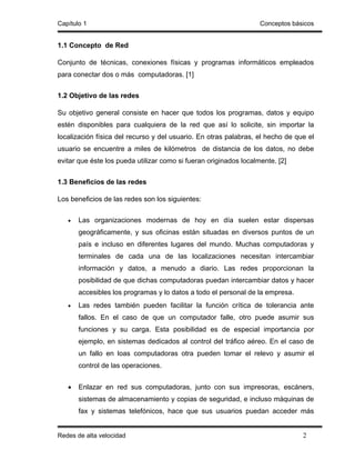 Capítulo 1                                                         Conceptos básicos


1.1 Concepto de Red

Conjunto de técnicas, conexiones físicas y programas informáticos empleados
para conectar dos o más computadoras. [1]


1.2 Objetivo de las redes

Su objetivo general consiste en hacer que todos los programas, datos y equipo
estén disponibles para cualquiera de la red que así lo solicite, sin importar la
localización física del recurso y del usuario. En otras palabras, el hecho de que el
usuario se encuentre a miles de kilómetros de distancia de los datos, no debe
evitar que éste los pueda utilizar como si fueran originados localmente. [2]


1.3 Beneficios de las redes

Los beneficios de las redes son los siguientes:


   •   Las organizaciones modernas de hoy en día suelen estar dispersas
       geográficamente, y sus oficinas están situadas en diversos puntos de un
       país e incluso en diferentes lugares del mundo. Muchas computadoras y
       terminales de cada una de las localizaciones necesitan intercambiar
       información y datos, a menudo a diario. Las redes proporcionan la
       posibilidad de que dichas computadoras puedan intercambiar datos y hacer
       accesibles los programas y lo datos a todo el personal de la empresa.
   •   Las redes también pueden facilitar la función crítica de tolerancia ante
       fallos. En el caso de que un computador falle, otro puede asumir sus
       funciones y su carga. Esta posibilidad es de especial importancia por
       ejemplo, en sistemas dedicados al control del tráfico aéreo. En el caso de
       un fallo en loas computadoras otra pueden tomar el relevo y asumir el
       control de las operaciones.


   •   Enlazar en red sus computadoras, junto con sus impresoras, escáners,
       sistemas de almacenamiento y copias de seguridad, e incluso máquinas de
       fax y sistemas telefónicos, hace que sus usuarios puedan acceder más


Redes de alta velocidad                                                         2
 