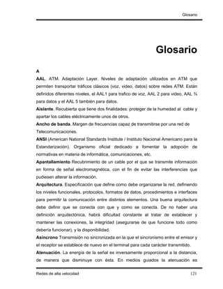 Glosario




                                                             Glosario
A
AAL. ATM. Adaptación Layer. Niveles de adaptación utilizados en ATM que
permiten transportar tráficos clásicos (voz, video, datos) sobre redes ATM. Están
definidos diferentes niveles, el AAL1 para trafico de voz, AAL 2 para video, AAL ¾
para datos y el AAL 5 también para datos.
Aislante. Recubierta que tiene dos finalidades: proteger de la humedad al cable y
apartar los cables eléctricamente unos de otros.
Ancho de banda. Margen de frecuencias capaz de transmitirse por una red de
Telecomunicaciones.
ANSI (American National Standards Institute / Instituto Nacional Americano para la
Estandarización). Organismo oficial dedicado a fomentar la adopción de
normativas en materia de informática, comunicaciones, etc.
Apantallamiento Recubrimiento de un cable por el que se transmite información
en forma de señal electromagnética, con el fin de evitar las interferencias que
pudiesen alterar la información.
Arquitectura. Especificación que define como debe organizarse la red, definiendo
los niveles funcionales, protocolos, formatos de datos, procedimientos e interfaces
para permitir la comunicación entre distintos elementos. Una buena arquitectura
debe definir que se conecta con que y como se conecta. De no haber una
definición arquitectónica, habrá dificultad constante al tratar de establecer y
mantener las conexiones, la integridad (asegurarse de que funcione todo como
debería funcionar), y la disponibilidad.
Asíncrono Transmisión no sincronizada en la que el sincronismo entre el emisor y
el receptor se establece de nuevo en el terminal para cada carácter transmitido.
Atenuación. La energía de la señal es inversamente proporcional a la distancia,
de manera que disminuye con ésta. En medios guiados la atenuación es


Redes de alta velocidad                                                        121
 