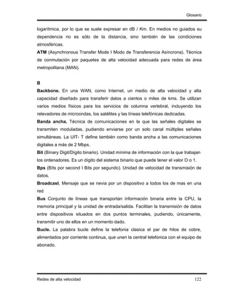 Glosario


logarítmica, por lo que se suele expresar en dB / Km. En medios no guiados su
dependencia no es sólo de la distancia, sino también de las condiciones
atmosféricas.
ATM (Asynchronous Transfer Mode I Modo de Transferencia Asíncrona). Técnica
de conmutación por paquetes de alta velocidad adecuada para redes de área
metropolitana (MAN).


B
Backbone. En una WAN, como Internet, un medio de alta velocidad y alta
capacidad diseñado para transferir datos a cientos o miles de kms. Se utilizan
varios medios físicos para los servicios de columna vertebral, incluyendo los
relevadores de microondas, los satélites y las líneas telefónicas dedicadas.
Banda ancha. Técnica de comunicaciones en la que las señales digitales se
transmiten moduladas, pudiendo enviarse por un solo canal múltiples señales
simultáneas. La UIT- T define también como banda ancha a las comunicaciones
digitales a más de 2 Mbps.
Bit (Bínary Digit/Dígito binario). Unidad mínima de información con la que trabajan
los ordenadores. Es un dígito del sistema binario que puede tener el valor O o 1.
Bps (Bíts por second I Bits por segundo). Unidad de velocidad de transmisión de
datos.
Broadcast. Mensaje que se nevia por un dispositivo a todos los de mas en una
red
Bus Conjunto de líneas que transportan información binaria entre la CPU, la
memoria principal y la unidad de entrada/salida. Facilitan la transmisión de datos
entre dispositivos situados en dos puntos terminales, pudiendo, únicamente,
transmitir uno de ellos en un momento dado.
Bucle. La palabra bucle define la telefonia clasica el par de hilos de cobre,
alimentados por corriente continua, que unen la central telefonica con el equipo de
abonado.




Redes de alta velocidad                                                            122
 