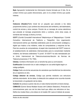 Glosario


Byte Agrupación fundamental de información binaria formada por 8 bits. Es la
unidad mínima que puede direccionarse, pero no la unidad mínima que puede
tratarse.


C
Cabecera (Header).Parte inicial de un paquete que precede a los datos
propiamente dichos y que contiene las direcciones del remitente y del destinatario,
control de errores y otros campos. Porción de un mensaje de correo electrónico
que precede al mensaje propiamente dicho y contiene, entre otras cosas, el
remitente del mensaje, la fecha y la hora.
CCITT (Comité Consultatif International Téléphonique el Télégraphique / Comité
Consultivo   Internacional   de   Telefonía   y   Telegrafía).   Una   organización
internacional extinta que diseñaba estándares para la comunicación analógica y
digital que implica a los módems, redes de computadoras y maquinas de fax.
Para los usuarios de computadoras, el papel más importante del CGITT recae en
el establecimiento de estándares internacionales para la conectividad mediante
módems, los famosos estándares "V punto". El GGITT ha sido reemplazado por
la   Unión   Internacional   de   Telecomunicaciones-Sección      de   Normas   de
Telecomunicaciones (1 TU- TSS).
Células. Contiene información con un tamaño fijo para su conmutación.
Codificación Conversión de un valor analógico en una señal digital según un
código prefijado.
Código Cada una de las secuencias de caracteres que transforman los elementos
de un repertorio en otro.
Código detector de errores. Código que permite mediante una estructura
definida redundante de los datos, la detección de cualquier error ocurrido durante
la transmisión o la grabación de los datos.
Colisión Se produce cuando más de un nodo intenta transmitir al mismo tiempo.
CSMA/CD (Carner Sense Multiple Access with Collision Detection). Protocolo de
comunicaciones para una red de área local que utiliza una estructura en bus.
Define los niveles físico y de enlace en el modelo OS I para el método de acceso


Redes de alta velocidad                                                         123
 