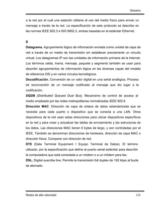 Glosario


a la red por el cual una estación obtiene el uso del medio físico para enviar un
mensaje a través de la red. La especificación de este protocolo se describe en
las normas IEEE 802.3 e ISO 8802.3, ambas basadas en el estándar Ethernet.


D
Datagrama. Agrupamiento lógico de información enviada como unidad de capa de
red a través de un medio de transmisión sin establecer previamente un circuito
virtual. Los datagramas IP son las unidades de información primaria de la Internet.
Los términos celda, trama, mensaje, paquete y segmento también se usan para
describir agrupamientos de información lógica en las diversas capas del modelo
de referencia OSI y en varios círculos tecnológicos.
Decodificación. Conversión de un valor digital en una señal analógica. Proceso
de reconversión de un mensaje codificado al mensaje que dio lugar a la
codificación.
DQDB (Distributed Queued Dual Bus). Mecanismo de control de acceso al
medio empleado por las redes metropolitanas normalizadas IEEE 802.6.
Dirección MAC: Dirección de capa de enlace de datos estandarizada que se
necesita para cada puerto o dispositivo que se conecta a una LAN. Otros
dispositivos de la red usan estas direcciones para ubicar dispositivos específicos
en la red y para crear y actualizar las tablas de enrutamiento y las estructuras de
los datos. Las direcciones MAC tienen 6 bytes de largo, y son controladas por el
IEEE. También se denominan direcciones de hardware, dirección de capa MAC o
dirección física. Comparar con dirección de red.
DTE (Data Terminal Equipment I Equipo Terminal de Datos). El término
utilizado. por la especificación que define al puerto serial estándar para describir
la computadora que está conectada a un módem o a un módem para fax.
DSL. Digital suscribe line, Permite la transmisión full duplex de 192 kbps al bucle
de abonado.




Redes de alta velocidad                                                           124
 