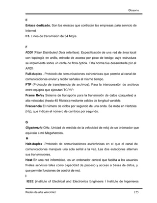 Glosario


E
Enlace dedicado. Son los enlaces que contratan las empresas para servicio de
Internet
E3. Línea de transmisión de 34 Mbps.


F
FDDI (Fiber Distributed Data Interface). Especificación de una red de área local
con topología en anillo, método de acceso por paso de testigo cuya estructura
se implementa sobre un cable de fibra óptica. Esta norma fue desarrollada por el
ANSI.
Full-duplex . Protocolo de comunicaciones asincrónicas que permite al canal de
comunicaciones enviar y recibir señales al mismo tiempo.
FTP (Protocolo de transferencia de archivos). Para la interconexión de archivos
entre equipos que ejecutan TCP/IP.
Frame Re/ay Sistema de transporte para la transmisión de datos (paquetes) a
alta velocidad (hasta 45 Mbits/s) mediante celdas de longitud variable.
Frecuencia El número de ciclos por segundo de una onda. Se mide en Hertzios
(Hz), que indican el número de cambios por segundo.


G
Gigahertzio GHz. Unidad de medida de la velocidad de reloj de un ordenador que
equivale a mil Megahercios.
H
Halt-duplex .Protocolo de comunicaciones asincrónicas en el que el canal de
comunicaciones manipula una sola señal a la vez. Las dos estaciones alternan
sus transmisiones.
Host En una red informática, es un ordenador central que facilita a los usuarios
finales servicios tales como capacidad de proceso y acceso a bases de datos, y
que permite funciones de control de red.
I
    IEEE (instítute of Electrical and Electronícs Engíneers I Instituto de Ingenieros


Redes de alta velocidad                                                          125
 