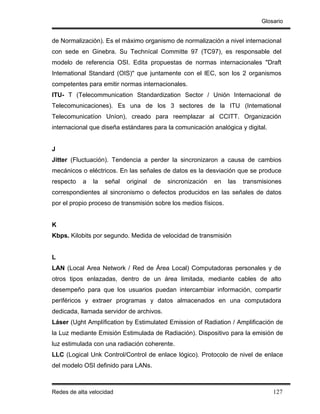 Glosario


de Normalización). Es el máximo organismo de normalización a nivel internacional
con sede en Ginebra. Su Technícal Committe 97 (TC97), es responsable del
modelo de referencia OSI. Edita propuestas de normas internacionales "Draft
Intemational Standard (OIS)" que juntamente con el lEC, son los 2 organismos
competentes para emitir normas internacionales.
ITU- T (Telecommunication Standardization Sector / Unión Internacional de
Telecomunicaciones). Es una de los 3 sectores de la ITU (Intemational
Telecomunicatíon Uníon), creado para reemplazar al CCITT. Organización
internacional que diseña estándares para la comunicación analógica y digital.


J
Jitter (Fluctuación). Tendencia a perder la sincronizaron a causa de cambios
mecánicos o eléctricos. En las señales de datos es la desviación que se produce
respecto   a   la   señal   original   de   sincronización   en   las   transmisiones
correspondientes al sincronismo o defectos producidos en las señales de datos
por el propio proceso de transmisión sobre los medios físicos.


K
Kbps. Kilobits por segundo. Medida de velocidad de transmisión


L
LAN (Local Area Network / Red de Área Local) Computadoras personales y de
otros tipos enlazadas, dentro de un área limitada, mediante cables de alto
desempeño para que los usuarios puedan intercambiar información, compartir
periféricos y extraer programas y datos almacenados en una computadora
dedicada, llamada servidor de archivos.
Láser (Ught Amplífication by Estimulated Emission of Radiation / Amplificación de
la Luz mediante Emisión Estimulada de Radiación). Dispositivo para la emisión de
luz estimulada con una radiación coherente.
LLC (Logical Unk Control/Control de enlace lógico). Protocolo de nivel de enlace
del modelo OSI definido para LANs.



Redes de alta velocidad                                                           127
 