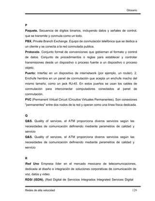 Glosario




P
Paquete. Secuencia de dígitos binarios, incluyendo datos y señales de control,
que se transmite y conmuta como un todo.
PBX. Private Branch Exchange. Equipo de conmutación telefónica que se dedica a
un cliente y se conecta a la red conmutada publica.
Protocolo. Conjunto formal de convenciones que gobiernan el formato y control
de datos. Conjunto de procedimientos o reglas para establecer y controlar
transmisiones desde un dispositivo o proceso fuente a un dispositivo o proceso
objeto.
Puerto: Interfaz en un dispositivo de internetwork (por ejemplo, un router). 2.
Enchufe hembra en un panel de conmutación que acepta un enchufe macho del
mismo tamaño, como un jack RJ-45. En estos puertos se usan los cables de
conmutación    para       interconectar   computadores   conectados   al   panel   de
conmutación.
PVC (Permanent Virtual Circuit /Circuitos Virtuales Permanentes). Son conexiones
"permanentes" entre dos nodos de la red y operan como una línea física dedicada.


Q
Q&S. Quality of services, el ATM proporciona diveros servicios según las
necesidades de comunicación definiendo mediante perametros de calidad y
servicio
Q&S. Quality of services, el ATM proporciona diveros servicios según las
necesidades de comunicación definiendo mediante perametros de calidad y
servicio


R
Red Uno Empresa líder en el mercado mexicano de telecomunicaciones,
dedicada al diseño e integración de soluciones corporativas de comunicación de
voz, datos y video.
RDSI (ISDN). (Red Digital de Servicios Integrados Integrated Services Digital


Redes de alta velocidad                                                            129
 