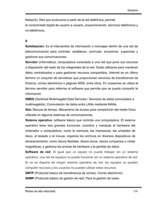 Glosario


Network). Red que evoluciona a partir de la red telefónica; permite
la conectividad digital de usuario a usuario, proporcionando. servicios telefónicos y
no-telefónicos.


S
Señalización. Es el intercambio de información o mensajes dentro de una red de
telecomunicación para controlar, establecer, conmutar, encaminar, supervisar y
gestionar sus comunicaciones.
Servidor (informática), computadora conectada a una red que pone sus recursos
a disposición del resto de los integrantes de la red. Suele utilizarse para mantener
datos centralizados o para gestionar recursos compartidos. Internet es en último
término un conjunto de servidores que proporcionan servicios de transferencia de
ficheros, correo electrónico o páginas WEB, entre otros. En ocasiones se utiliza el
término servidor para referirse al software que permite que se pueda compartir la
información
SMDS (Switched Multimegabit Data Services / Servicios de datos conmutados a
multimegabits). Conmutación de datos entre LANs mediante MANs.
Slot. Ranura de tiempo. Mecanismo de acceso para comparición del medio físico
utilizado en algunos sistemas de comunicaciones.
Sistema operativo: software básico que controla una computadora. El sistema
operativo tiene tres grandes funciones: coordina y manipula el hardware del
ordenador o computadora, como la memoria, las impresoras, las unidades de
disco, el teclado o el mouse; organiza los archivos en diversos dispositivos de
almacenamiento, como discos flexibles, discos duros, discos compactos o cintas
magnéticas, y gestiona los errores de hardware y la pérdida de datos.
Software de red: Al igual que un equipo no puede trabajar sin un sistema
operativo, una red de equipos no puede funcionar sin un sistema operativo de red.
Si no se dispone de ningún sistema operativo de red, los equipos no pueden
compartir recursos y los usuarios no pueden utilizar estos recursos.
SMTP (Protocolo básico de transferencia de correo). Correo electrónico.
SNMP (Protocolo básico de gestión de red). Para la gestión de redes.



Redes de alta velocidad                                                          130
 