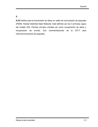 Glosario




X

X.25 Interfaz para la transmisión de datos en redes de conmutación de paquetes
(PSDN, Packed Switched Data Network). Está definido por las 3 primeras capas
del modelo OSI. Permite circuitos virtuales así como recuperación de datos y
recuperación    de    errores.   Son   recomendaciones   de   la   UIT-T     para
intercomunicaciones de paquetes.




Redes de alta velocidad                                                        132
 