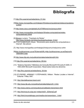 Bibliografía



                                                       Bibliografía
[1] http://fmc.axarnet.es/redes/tema_01.htm

[2]http://www.monografias.com/trabajos18/redescomputadoras/redescomputadora
    s.shtml

[3] http://www.cisco.com/global/LA/LATAM/sne/cmc/porque.shtml

[4] http://www.monografias.com/trabajos18/redes-computadoras/redes-
    computadoras2.shtml

[5] Moreno Luciano, “Topología de Redes”
    http://www.htmlweb.net/redes/topologia/topologia_5.html
[6] PTAFFENBERGER, Bryan. “Diccionario para usuarios de computadoras e
    Internet”. 6ta edicion

[7] http://www.monografias.com/trabajos3/redycomun/redycomun.shtm

[8]http://publicaciones.ua.es/?ExternalURL=http://publicaciones.ua.es/Deprox/4-
    7908-664-5.asp

[9] http://www.itlp.edu.mx/publica/tutoriales/redes/tema24.htm

[10] http://fmc.axarnet.es/redes/tema_09.htm

[11] “Sistema Operativo” Biblioteca de Consulta Microsoft ® Encarta ® 2005. ©
     1993-2004 Microsoft Corporation. Reservados todos los derechos

[12] http://fmc.axarnet.es/redes/tema_04.htm

[13] ST-PIERRE, ARMAND Y STÉPHANOS, William. “Redes Locales e Internet”.
     Editorial: Trillas,1997.

[14] http://davidelbuenas.tripod.com/

[15] http://www.itlp.edu.mx/publica/tutoriales/telepro/t4_4.htm

[16] http://www.arqhys.com/arquitectura/cableado-transmision.html

[17] http://trevinca.ei-uvigo.es/~mdiaz/rdo01_02/tema2.pdf

[18] http://html.rincondelvago.com/medios-de-transmision_1.html



Redes de alta velocidad                                                         133
 