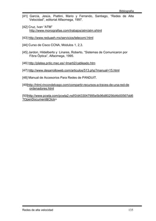 Bibliografía
[41] García, Jesús, Piattini, Mario y Ferrando, Santiago, “Redes de Alta
     Velocidad”, editorial Alfaomega, 1997.

[42] Cruz, Ivan “ATM”
     http://www.monografias.com/trabajos/atm/atm.shtml

[43] http://www.reduaeh.mx/servicios/telecom/.html

[44] Curso de Cisco CCNA, Módulos 1, 2,3.

[45] Jardon, Hildelberto y Linares, Roberto, “Sistemas de Comunicaron por
      Fibra Óptica”, Alfaomega, 1995.

[46] http://platea.pntic.mec.es/~lmarti2/cableado.htm

[47] http://www.desarrolloweb.com/articulos/513.php?manual=15.html

[48] Manual de Accesorios Para Redes de PANDUIT.

[49]http://html.rincondelvago.com/compartir-recursos-a-traves-de-una-red-de
     ordenadores.html

[50]http://www.pcwla.com/pcwla2.nsf/0/d433047995e5b96d80256d4b00567dd6
?OpenDocument&Click=




Redes de alta velocidad                                                     135
 