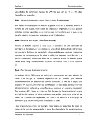 Capítulo 1                                                         Conceptos básicos


velocidades de transmisión típicas de LAN las que van de 10 a 100 Mbps
(Megabits por segundo).

MAN. Redes de área metropolitana (Metropolitana Área Network)

Son redes de ordenadores de tamaño superior a una LAN, soliendo abarcar el
tamaño de una ciudad. Son típicas de empresas y organizaciones que poseen
distintas oficinas repartidas en un mismo área metropolitana, por lo que, en su
tamaño máximo, comprenden un área de unos 10 kilómetros.

WAN. Redes de área amplia (Wide Área Network)

Tienen un tamaño superior a una MAN, y consisten en una colección de
servidores o de redes LAN conectadas por una subred. Esta subred está formada
por una serie de líneas de transmisión interconectadas por medio de ruteadores,
aparatos de red encargados de rutear o dirigir los paquetes hacia la LAN o el
servidor adecuado, enviándose éstos de un ruteador a otro. Su tamaño puede
oscilar entre 100 y 1000 kilómetros. Podemos ver Internet como la WAN suprema.
[4]

SAN. (Red de área de almacenamiento)

Un sistema NAS o SAN puede ser individual o enlazarse en red, pero además del
disco duro incluye el software específico de su función, que consiste
fundamentalmente en distribuir los archivos al usuario. A NAS se le asigna una
dirección IP, es decir, el número de identificación (en este caso, del dispositivo de
almacenamiento) en la red, y se configura por medio de un programa navegador.
Por su parte, SAN (siglas en inglés de Red de Área de Almacenamiento) es una
subred de dispositivos de almacenamiento que están conectados entre sí por
medio de conmutadores especiales, así como a un servidor o a un grupo de
servidores que actúan como punto de acceso a la SAN.

Esta arquitectura permite, por ejemplo, hacer copias de seguridad de todos los
datos de la red sin sobrecargarla, y pone los dispositivos de almacenamiento

Redes de alta velocidad                                                          4
 