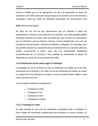 Capítulo 1                                                       Conceptos básicos


incluso a medida que se van agregando a la red a la disposición de todos los
servidores. Una SAN puede estar situada lejos de la ubicación de la red principal y
conectada a ésta por medio de diferentes tecnologías de comunicación. [50]


GAN. (Red de área global)

Se trata de una red de tipo internacional que se extiende a todos los
departamentos, oficinas y sucursales de una compañía. Las redes globales (global
networks) presentan su propia serie de problemas, que incluyen los relacionados
con los diferentes usos de horarios, idiomas, normas establecidas, así como las
compañías internacionales u oficinas de teléfonos y telegrafía. Sin embargo, para
los grandes consorcios y compañías de giro internacional el uso de estos sistemas
implica comunicación a menor costo del que representaría trasladarse
constantemente de un sucursal a otra, además de incrementar el tiempo de
respuesta en cuanto a la toma de decisiones. [49]

1.4.2 Clasificación de las redes según la Topología

La topología de red es la forma en que se distribuyen los cables de la red para
conectarse con el servidor y con cada una de las estaciones de trabajo; es similar
a un plano de la red dibujado en el papel, ya que se pueden tender cables a cada
nodo y servidor de la red.

Las principales modelos de topología son:

             •   Topología en anillo
             •   Topología en bus
             •   Topología en árbol
             •   Topología en estrella

1.4.2.1 Topología en anillo

El anillo consiste en una serie de repetidores conectados entre sí mediante un
único enlace de transmisión unidireccional que configura un camino cerrado. La


Redes de alta velocidad                                                        5
 