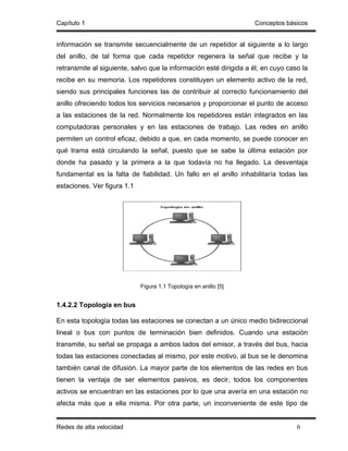 Capítulo 1                                                         Conceptos básicos


información se transmite secuencialmente de un repetidor al siguiente a lo largo
del anillo, de tal forma que cada repetidor regenera la señal que recibe y la
retransmite al siguiente, salvo que la información esté dirigida a él, en cuyo caso la
recibe en su memoria. Los repetidores constituyen un elemento activo de la red,
siendo sus principales funciones las de contribuir al correcto funcionamiento del
anillo ofreciendo todos los servicios necesarios y proporcionar el punto de acceso
a las estaciones de la red. Normalmente los repetidores están integrados en las
computadoras personales y en las estaciones de trabajo. Las redes en anillo
permiten un control eficaz, debido a que, en cada momento, se puede conocer en
qué trama está circulando la señal, puesto que se sabe la última estación por
donde ha pasado y la primera a la que todavía no ha llegado. La desventaja
fundamental es la falta de fiabilidad. Un fallo en el anillo inhabilitaría todas las
estaciones. Ver figura 1.1




                             Figura 1.1 Topología en anillo [5]


1.4.2.2 Topología en bus

En esta topología todas las estaciones se conectan a un único medio bidireccional
lineal o bus con puntos de terminación bien definidos. Cuando una estación
transmite, su señal se propaga a ambos lados del emisor, a través del bus, hacia
todas las estaciones conectadas al mismo, por este motivo, al bus se le denomina
también canal de difusión. La mayor parte de los elementos de las redes en bus
tienen la ventaja de ser elementos pasivos, es decir, todos los componentes
activos se encuentran en las estaciones por lo que una avería en una estación no
afecta más que a ella misma. Por otra parte, un inconveniente de este tipo de


Redes de alta velocidad                                                           6
 