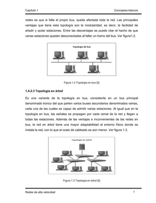 Capítulo 1                                                        Conceptos básicos


redes es que si falla el propio bus, queda afectada toda la red. Las principales
ventajas que tiene esta topología son la modularidad, es decir, la facilidad de
añadir y quitar estaciones. Entre las desventajas se puede citar el hecho de que
varias estaciones quedan desconectadas al fallar un tramo del bus. Ver figura1.2.




                             Figura 1.2 Topología en bus [5]


1.4.2.3 Topología en árbol

Es una variante de la topología en bus, consistente en un bus principal
denominado tronco del que parten varios buses secundarios denominados ramas,
cada una de las cuales es capaz de admitir varias estaciones. Al igual que en la
topología en bus, las señales se propagan por cada ramal de la red y llegan a
todas las estaciones. Además de las ventajas e inconvenientes de las redes en
bus, la red en árbol tiene una mayor adaptabilidad al entorno físico donde se
instala la red, con lo que el costo de cableado es aún menor. Ver figura 1.3.




                             Figura 1.3 Topología en árbol [5]



Redes de alta velocidad                                                         7
 