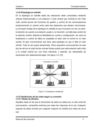 Capítulo 1                                                         Conceptos básicos


1.4.2.4Topología en estrella
En la topología en estrella todas las estaciones están conectadas mediante
enlaces bidireccionales a una estación o nodo central que controla la red. Este
nodo central asume las funciones de gestión y control de las comunicaciones
proporcionando un camino entre cada dos estaciones que deseen comunicarse.
La principal ventaja de la topología en estrella es que el acceso a la red, es decir,
la decisión de cuando una estación puede o no transmitir, se halla bajo control de
la estación central. Además la flexibilidad en cuanto a configuración, así como la
localización y control de fallos es aceptable al estar todo el control en el nodo
central. El gran inconveniente que tiene esta topología es que si falla el nodo
central. Toda la red queda desactivada. Otros pequeños inconvenientes de este
tipo de red son el costo de las uniones físicas puesto que cada estación está unida
a la unidad central por una línea individual, y además, las velocidades de
transmisión son relativamente bajas. Ver figura 1.4. [15]




                           Figura 1.4 Topología en estrella [5]


1.4.3 Clasificación de las redes según su conexión
1.4.3.1 Redes de difusión.
Aquellas redes en las que la transmisión de datos se realiza por un sólo canal de
comunicación, compartido entonces por todas las máquinas de la red. Cualquier
paquete de datos enviado por cualquier máquina es recibido por todas las de la
red.


Redes de alta velocidad                                                          8
 