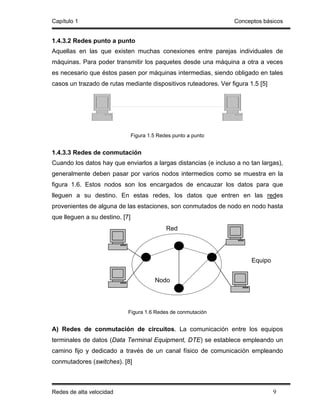 Capítulo 1                                                        Conceptos básicos


1.4.3.2 Redes punto a punto
Aquellas en las que existen muchas conexiones entre parejas individuales de
máquinas. Para poder transmitir los paquetes desde una máquina a otra a veces
es necesario que éstos pasen por máquinas intermedias, siendo obligado en tales
casos un trazado de rutas mediante dispositivos ruteadores. Ver figura 1.5 [5]




                                Figura 1.5 Redes punto a punto


1.4.3.3 Redes de conmutación
Cuando los datos hay que enviarlos a largas distancias (e incluso a no tan largas),
generalmente deben pasar por varios nodos intermedios como se muestra en la
figura 1.6. Estos nodos son los encargados de encauzar los datos para que
lleguen a su destino. En estas redes, los datos que entren en las redes
provenientes de alguna de las estaciones, son conmutados de nodo en nodo hasta
que lleguen a su destino. [7]
                                              Red




                                                                        Equipo


                                         Nodo




                            Figura 1.6 Redes de conmutación


A) Redes de conmutación de circuitos. La comunicación entre los equipos
terminales de datos (Data Terminal Equipment, DTE) se establece empleando un
camino fijo y dedicado a través de un canal físico de comunicación empleando
conmutadores (switches). [8]



Redes de alta velocidad                                                          9
 