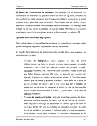 Capítulo 1                                                           Conceptos básicos


B) Redes de conmutación de mensajes. Un mensaje que se transmite por
conmutación de mensajes va pasando desde un nodo al siguiente, liberando el
tramo anterior en cada paso para que otros puedan utilizarlo y esperando a que el
siguiente tramo esté libre para transmitirlo. Esto implica que el camino origen-
destino es utilizado de forma simultánea por distintos mensajes. Sin embargo, éste
método no es muy útil en la práctica ya que los nodos intermedios necesitarían
una elevada memoria temporal para almacenar los mensajes completos. [9]

C) Redes de conmutación de paquetes

Estas redes utilizan la misma filosofía que las de conmutación de mensajes, salvo
que el mensaje se fragmenta en paquetes para su transmisión.

En función del mecanismo de encaminamiento elegido para esos paquetes, se
subdividen en dos tipos:

       •     Técnica    de   datagramas:     cada    paquete   se   trata   de   forma
             independiente, es decir, el emisor enumera cada paquete, le añade
             información de control (por ejemplo número de paquete, nombre,
             dirección de destino, etc.) y lo envía hacia su destino. Puede ocurrir que
             por haber tomado caminos diferentes, un paquete con número por
             ejemplo 6 llegue a su destino antes que el número 5. También puede
             ocurrir que se pierda el paquete número 4. Todo esto no lo sabe ni
             puede controlar el emisor , por lo que tiene que ser el receptor el
             encargado de ordenar los paquetes y saber los que se han perdido
             (para su posible reclamación al emisor) , y para esto , debe tener el
             software necesario.
       •     Técnica de circuitos virtuales : antes de enviar los paquetes de datos,
             el emisor envía un paquete de control que es de Petición de Llamada,
             este paquete se encarga de establecer un camino lógico de nodo en
             nodo por donde irán uno a uno todos los paquetes de datos . De esta
             forma se establece un camino virtual para todo el grupo de paquetes.
             Este camino virtual será numerado o nombrado inicialmente en el

Redes de alta velocidad                                                            10
 