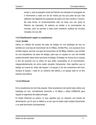 Capítulo 1                                                        Conceptos básicos


             emisor y será el paquete inicial de Petición de Llamada el encargado de
             ir informando a cada uno de los nodos por los que pase de que más
             adelante irán llegando los paquetes de datos con ese nombre o número.
             De esta forma, el encaminamiento sólo se hace una vez (para la
             Petición de Llamada). El sistema es similar a la conmutación de
             circuitos, pero se permite a cada nodo mantener multitud de circuitos
             virtuales a la vez. [6]


1.4.4 Clasificación según su arquitectura
1.4.4.1 ArcNet
Utiliza un método de acceso de paso de testigo en una topología de bus en
estrella con una tasa de transmisión de 2,5 Mbps. ArcNet Plus, una sucesora de la
ArcNet original, permite una tasa de transmisión de 20 Mbps. Debido a que ArcNet
es una arquitectura de paso de testigo, para que un equipo en una red ArcNet
pueda transmitir datos tiene que tener el testigo. El testigo se mueve de un equipo
a otro de acuerdo con el orden en que estén conectados en el concentrador,
independientemente de cómo estén situados físicamente. Esto significa que el
testigo se mueve en orden del equipo 1 al equipo 2 (en las conexiones del hub),
aunque el equipo 1 esté en un extremo del edificio y el equipo esté en el otro
extremo del edificio.


1.4.4.2 Ethernet


Es la arquitectura de red más popular. Esta arquitectura de banda base utiliza una
topología en bus, normalmente transmite a 10 Mbps y utiliza CSMA/CD para
regular el segmento de cable principal.
El medio Ethernet es pasivo, lo que significa que no requiere una fuente de
alimentación, por lo que no fallará a no ser que el medio esté cortado físicamente
o no esté terminado correctamente.




Redes de alta velocidad                                                         11
 