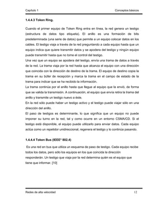 Capítulo 1                                                         Conceptos básicos


1.4.4.3 Token Ring.

Cuando el primer equipo de Token Ring entra en línea, la red genera un testigo
(estructura de datos tipo etiqueta). El anillo es una formación de bits
predeterminada (una serie de datos) que permite a un equipo colocar datos en los
cables. El testigo viaja a través de la red preguntando a cada equipo hasta que un
equipo indica que quiere transmitir datos y se apodera del testigo y ningún equipo
puede transmitir hasta que no tome el control del testigo.
Una vez que un equipo se apodera del testigo, envía una trama de datos a través
de la red. La trama viaja por la red hasta que alcanza el equipo con una dirección
que coincida con la dirección de destino de la trama. El equipo de destino copia la
trama en su búfer de recepción y marca la trama en el campo de estado de la
trama para indicar que se ha recibido la información.
La trama continúa por el anillo hasta que llegue al equipo que la envió, de forma
que se valida la transmisión. A continuación, el equipo que envía retira la trama del
anillo y transmite un testigo nuevo a éste.
En la red sólo puede haber un testigo activo y el testigo puede viajar sólo en una
dirección del anillo.
El paso de testigos es determinante, lo que significa que un equipo no puede
imponer su turno en la red, tal y como ocurre en un entorno CSMA/CD. Si el
testigo está disponible, el equipo puede utilizarlo para enviar datos. Cada equipo
actúa como un repetidor unidireccional, regenera el testigo y lo continúa pasando.


1.4.4.4 Token Bus (IEEE* 802.4)

Es una red en bus que utiliza un esquema de paso de testigo. Cada equipo recibe
todos los datos, pero sólo los equipos en los que coincida la dirección
responderán. Un testigo que viaja por la red determina quién es el equipo que
tiene que informar. [10]




Redes de alta velocidad                                                          12
 