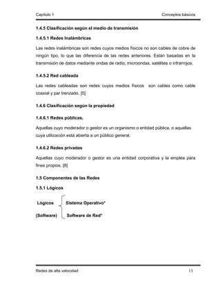 Capítulo 1                                                       Conceptos básicos


1.4.5 Clasificación según el medio de transmisión

1.4.5.1 Redes Inalámbricas

Las redes inalámbricas son redes cuyos medios físicos no son cables de cobre de
ningún tipo, lo que las diferencia de las redes anteriores. Están basadas en la
transmisión de datos mediante ondas de radio, microondas, satélites o infrarrojos.

1.4.5.2 Red cableada

Las redes cableadas son redes cuyos medios físicos        son cables como cable
coaxial y par trenzado. [5]

1.4.6 Clasificación según la propiedad

1.4.6.1 Redes públicas,

Aquellas cuyo moderador o gestor es un organismo o entidad pública, o aquellas
cuya utilización está abierta a un público general.

1.4.6.2 Redes privadas

Aquellas cuyo moderador o gestor es una entidad corporativa y la emplea para
fines propios. [8]

1.5 Componentes de las Redes

1.5.1 Lógicos


Lógicos         Sistema Operativo*

(Software)       Software de Red*




Redes de alta velocidad                                                        13
 