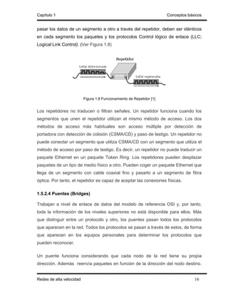 Capítulo 1                                                             Conceptos básicos


pasar los datos de un segmento a otro a través del repetidor, deben ser idénticos
en cada segmento los paquetes y los protocolos Control lógico de enlace (LLC;
Logical Link Control). (Ver Figura 1.8)




                          Figura 1.8 Funcionamiento de Repetidor [1]


Los repetidores no traducen o filtran señales. Un repetidor funciona cuando los
segmentos que unen el repetidor utilizan el mismo método de acceso. Los dos
métodos de acceso más habituales son acceso múltiple por detección de
portadora con detección de colisión (CSMA/CD) y paso de testigo. Un repetidor no
puede conectar un segmento que utiliza CSMA/CD con un segmento que utiliza el
método de acceso por paso de testigo. Es decir, un repetidor no puede traducir un
paquete Ethernet en un paquete Token Ring. Los repetidores pueden desplazar
paquetes de un tipo de medio físico a otro. Pueden coger un paquete Ethernet que
llega de un segmento con cable coaxial fino y pasarlo a un segmento de fibra
óptica. Por tanto, el repetidor es capaz de aceptar las conexiones físicas.

1.5.2.4 Puentes (Bridges)

Trabajan a nivel de enlace de datos del modelo de referencia OSI y, por tanto,
toda la información de los niveles superiores no está disponible para ellos. Más
que distinguir entre un protocolo y otro, los puentes pasan todos los protocolos
que aparecen en la red. Todos los protocolos se pasan a través de estos, de forma
que aparecen en los equipos personales para determinar los protocolos que
pueden reconocer.

Un puente funciona considerando que cada nodo de la red tiene su propia
dirección. Además reenvía paquetes en función de la dirección del nodo destino.


Redes de alta velocidad                                                             16
 