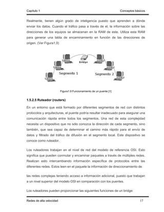 Capítulo 1                                                            Conceptos básicos


Realmente, tienen algún grado de inteligencia puesto que aprenden a dónde
enviar los datos. Cuando el tráfico pasa a través de el, la información sobre las
direcciones de los equipos se almacenan en la RAM de este. Utiliza esta RAM
para generar una tabla de encaminamiento en función de las direcciones de
origen. (Ver Figura1.9)




                          Figura1.9 Funcionamiento de un puente [1]


1.5.2.5 Ruteador (routers)

En un entorno que está formado por diferentes segmentos de red con distintos
protocolos y arquitecturas, el puente podría resultar inadecuado para asegurar una
comunicación rápida entre todos los segmentos. Una red de esta complejidad
necesita un dispositivo que no sólo conozca la dirección de cada segmento, sino
también, que sea capaz de determinar el camino más rápido para el envío de
datos y filtrado del tráfico de difusión en el segmento local. Este dispositivo se
conoce como ruteador.

Los ruteadores trabajan en el nivel de red del modelo de referencia OSI. Esto
significa que pueden conmutar y encaminar paquetes a través de múltiples redes.
Realizan esto intercambiando información específica de protocolos entre las
diferentes redes. Estos leen en el paquete la información de direccionamiento de

las redes complejas teniendo acceso a información adicional, puesto que trabajan
a un nivel superior del modelo OSI en comparación con los puentes.

Los ruteadores pueden proporcionar las siguientes funciones de un bridge:


Redes de alta velocidad                                                            17
 