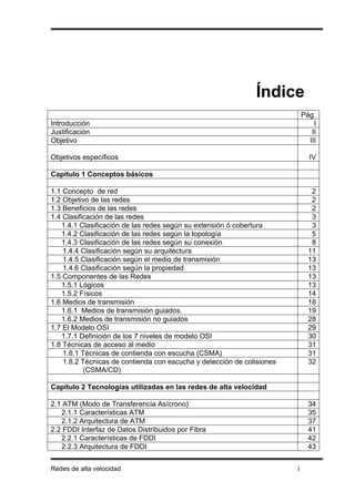 Índice
                                                                            Pág.
Introducción                                                                    I
Justificación                                                                  II
Objetivo                                                                      III

Objetivos específicos                                                         IV

Capítulo 1 Conceptos básicos

1.1 Concepto de red                                                            2
1.2 Objetivo de las redes                                                      2
1.3 Beneficios de las redes                                                    2
1.4 Clasificación de las redes                                                 3
   1.4.1 Clasificación de las redes según su extensión ó cobertura             3
   1.4.2 Clasificación de las redes según la topología                         5
   1.4.3 Clasificación de las redes según su conexión                          8
    1.4.4 Clasificación según su arquitectura                                 11
    1.4.5 Clasificación según el medio de transmisión                         13
    1.4.6 Clasificación según la propiedad                                    13
1.5 Componentes de las Redes                                                  13
   1.5.1 Lógicos                                                              13
   1.5.2 Físicos                                                              14
1.6 Medios de transmisión                                                     18
   1.6.1 Medios de transmisión guiados.                                       19
   1.6.2 Medios de transmisión no guiados                                     28
1.7 El Modelo OSI                                                             29
   1.7.1 Definición de los 7 niveles de modelo OSI                            30
1.8 Técnicas de acceso al medio                                               31
    1.8.1 Técnicas de contienda con escucha (CSMA)                            31
    1.8.2 Técnicas de contienda con escucha y detección de colisiones         32
           (CSMA/CD)

Capítulo 2 Tecnologías utilizadas en las redes de alta velocidad

2.1 ATM (Modo de Transferencia Asícrono)                                      34
   2.1.1 Características ATM                                                  35
   2.1.2 Arquitectura de ATM                                                  37
2.2 FDDI Interfaz de Datos Distribuidos por Fibra                             41
   2.2.1 Características de FDDI                                              42
   2.2.3 Arquitectura de FDDI                                                 43


Redes de alta velocidad                                                 i
 