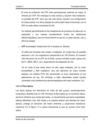Capítulo 1                                                             Conceptos básicos


       El nivel de protección del STP ante perturbaciones externas es mayor al
          ofrecido por UTP. Sin embargo es más costoso y requiere más instalación.
          La pantalla del STP, para que sea más eficaz, requiere una configuración
          de interconexión con tierra (dotada de continuidad hasta el terminal), con el
          STP se suele utilizar conectores RJ 49.

          Es utilizado generalmente en las instalaciones de procesos de datos por su
          capacidad      y   sus   buenas   características   contra   las   radiaciones
          electromagnéticas, pero el inconveniente es que es un cable robusto, caro y
          difícil de instalar.

   •      UTP (Unshielded Twister Pair/ Par Trenzado sin Blindar)

          El cable par trenzado más simple y empleado, sin ningún tipo de pantalla
          adicional y con una impedancia característica de 100 Ohmios. El conector
          más frecuente con el UTP es el RJ45, aunque también puede usarse otro
          (RJ11, DB25, DB11, etc.), dependiendo del adaptador de red.

          Es sin duda el que hasta ahora ha sido mejor aceptado, por su costo
          accesibilidad y fácil instalación. Sus dos alambres de cobre torcidos
          aislados con plástico PVC han demostrado un buen desempeño en las
          aplicaciones de hoy. Sin embargo, a altas velocidades puede resultar
          vulnerable a las interferencias electromagnéticas del medio ambiente. [14]

1.6.1.2 Fibra óptica

Las fibras ópticas son filamentos de vidrio de alta pureza, extremadamente
compactos y flexibles (de 2 a 125 micrones); la fibra óptica es un conductor óptico
de forma cilíndrica que consta del núcleo, un recubrimiento que tiene propiedades
ópticas diferentes a las. Del núcleo y la cubierta exterior que absorbe los rayos
ópticos, protege al conductor del medio ambiente y proporciona resistencia
mecánica. En la figura 1.4 e ilustra físicamente lo que se conoce como fibra
óptica.



Redes de alta velocidad                                                             20
 