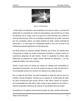Capítulo 1                                                       Conceptos básicos




                                Figura 1.10 Fibra Óptica


La fibra óptica es fabricada a alta temperatura con base en silicio; su proceso de
elaboración es controlado por medio de computadoras, para permitir que el índice
de refracción de su núcleo, que es la guía de la onda luminosa, sea uniforme y
evite las desviaciones. Entre sus principales características se puede mencionar
que son compactas, ligeras, con bajas pérdidas de señal, amplia capacidad de
transmisión y un alto grado de confiabilidad debido a que son inmunes a las
interferencias electromagnéticas de radio-frecuencia.

Las fibras ópticas no conducen señales eléctricas, por lo tanto, son ideales para
incorporarse en cables sin ningún componente conductivo, y pueden usarse en
condiciones peligrosas de alta tensión. Tienen la capacidad de tolerar altas
diferencias de potencial sin ningún circuito adicional de protección, y no hay
problemas debido a los cortos circuitos. .

Tienen un gran ancho de banda que puede ser utilizado para incrementar la
capacidad de transmisión, con el fin de reducir el costo por canal. De ésta forma,
es considerable el ahorro en volumen con relación a los cables de cobre.

Con un cable de seis fibras, se puede transportar la señal de más de cinco mil
canales o líneas principales, mientras que se requiere de 10,000 pares de cable
de cobre convencional para brindar servicio a ése mismo número de usuarios,
con la desventaja que éste último medio ocupa un gran espacio en los ductos, y
requiere de grandes volúmenes de material, lo que también eleva los costos.

Comparado con el sistema convencional de cables de cobre, donde la atenuación


Redes de alta velocidad                                                        21
 