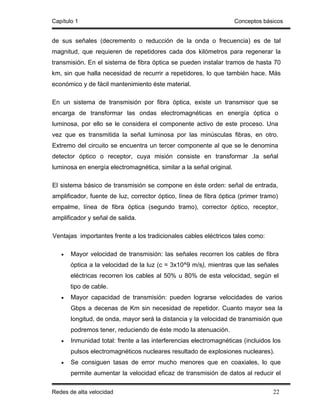 Capítulo 1                                                           Conceptos básicos


de sus señales (decremento o reducción de la onda o frecuencia) es de tal
magnitud, que requieren de repetidores cada dos kilómetros para regenerar la
transmisión. En el sistema de fibra óptica se pueden instalar tramos de hasta 70
km, sin que halla necesidad de recurrir a repetidores, lo que también hace. Más
económico y de fácil mantenimiento éste material.

En un sistema de transmisión por fibra óptica, existe un transmisor que se
encarga de transformar las ondas electromagnéticas en energía óptica o
luminosa, por ello se le considera el componente activo de este proceso. Una
vez que es transmitida la señal luminosa por las minúsculas fibras, en otro.
Extremo del circuito se encuentra un tercer componente al que se le denomina
detector óptico o receptor, cuya misión consiste en transformar .Ia señal
luminosa en energía electromagnética, similar a la señal original.

El sistema básico de transmisión se compone en éste orden: señal de entrada,
amplificador, fuente de luz, corrector óptico, línea de fibra óptica (primer tramo)
empalme, línea de fibra óptica (segundo tramo), corrector óptico, receptor,
amplificador y señal de salida.

Ventajas importantes frente a los tradicionales cables eléctricos tales como:

   •   Mayor velocidad de transmisión: las señales recorren los cables de fibra
       óptica a la velocidad de la luz (c = 3x10^9 m/s), mientras que las señales
       eléctricas recorren los cables al 50% u 80% de esta velocidad, según el
       tipo de cable.
   •   Mayor capacidad de transmisión: pueden lograrse velocidades de varios
       Gbps a decenas de Km sin necesidad de repetidor. Cuanto mayor sea la
       longitud, de onda, mayor será la distancia y la velocidad de transmisión que
       podremos tener, reduciendo de éste modo la atenuación.
   •   Inmunidad total: frente a las interferencias electromagnéticas (incluidos los
       pulsos electromagnéticos nucleares resultado de explosiones nucleares).
   •   Se consiguen tasas de error mucho menores que en coaxiales, lo que
       permite aumentar la velocidad eficaz de transmisión de datos al reducir el

Redes de alta velocidad                                                           22
 