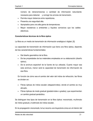 Capítulo 1                                                        Conceptos básicos


       número de retransmisiones o cantidad de información redundante
       necesaria para detectar   y corregir los errores de transmisión.
   •   Permite mayor distancia entre repetidores.
   •   Presenta una seguridad alta.
   •   Apropiados para una alta gama de temperaturas.
   •   Mayor resistencia a ambientes y líquidos corrosivos que los cables
       eléctricos.

Características técnicas de la fibra óptica

La fibra es un medio de transmisión de información analógica ó digital. [5]

La capacidad de transmisión de información que tiene una fibra óptica, depende.
de tres características fundamentales:

   •   Del diseño geométrico de la fibra.
   •   De las propiedades de los materiales empleados en su elaboración (diseño
       óptico).
   •   De la anchura espectral' de la fuente de luz utilizada. Cuanto mayor sea
       esta anchura, menor será la capacidad de transmisión de información de
       esa fibra.

   En función de cómo sea el cambio del valor del índice de refracción, las fibras
   se dividen en:

   •   Fibras ópticas de índice escalar (stepped-index), donde el cambio es muy
       abrupto.
   •   Fibras ópticas de modo gradual (graded-index o gradex), que experimentan
       un cambio gradual parabólico.

Se distinguen tres tipos de transmisión en la fibra óptica: monomodo, mu/timodo
de índice gradual y multimodo de índice escalar.

En la propagación monomodo, la luz recorre una trayectoria única en el interior del


Redes de alta velocidad                                                        23
 