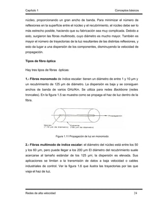 Capítulo 1                                                             Conceptos básicos


núcleo, proporcionando un gran ancho de banda. Para minimizar el número de
reflexiones en la superficie entre el núcleo y el recubrimiento, el núcleo debe ser lo
más estrecho posible, haciendo que su fabricación sea muy complicada. Debido a
esto, surgieron las fibras multimodo, cuyo diámetro es mucho mayor. También es
mayor el número de trayectorias de la luz resultantes de las distintas reflexiones, y
esto da lugar a una dispersión de los componentes, disminuyendo la velocidad de
propagación.

Tipos de fibra óptica

Hay tres tipos de fibras ópticas:

1.- Fibras monomodo de índice escalar: tienen un diámetro de entre 1 y 10 µm y
un recubrimiento de 125 µm de diámetro. La dispersión es baja y se consiguen
anchos de banda de varios GHz/Km. Se utiliza para redes Backbone (redes
troncales). En la figura 1.5 se muestra como se propaga el haz de luz dentro de la
fibra.




                          Figura 1.11 Propagación de luz en monomodo


2.- Fibras multimodo de índice escalar: el diámetro del núcleo está entre los 50
y los 60 µm, pero puede llegar a los 200 µm El diámetro del recubrimiento suele
acercarse al tamaño estándar de los 125 µm; la dispersión es elevada. Sus
aplicaciones se limitan a la transmisión de datos a baja velocidad o cables
industriales de control. Ver la figura 1.6 que ilustra las trayectorias por las que
viaja el haz de luz.




Redes de alta velocidad                                                             24
 