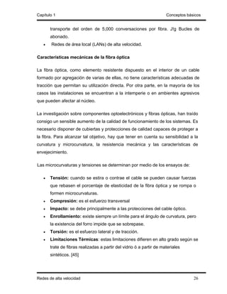 Capítulo 1                                                            Conceptos básicos


       transporte del orden de 5,000 conversaciones por fibra. J!g Bucles de
       abonado.
   •   Redes de área local (LANs) de alta velocidad.

Características mecánicas de la fibra óptica

La fibra óptica, como elemento resistente dispuesto en el interior de un cable
formado por agregación de varias de ellas, no tiene características adecuadas de
tracción que permitan su utilización directa. Por otra parte, en la mayoría de los
casos las instalaciones se encuentran a la intemperie o en ambientes agresivos
que pueden afectar al núcleo.

La investigación sobre componentes optoelectrónicos y fibras ópticas, han traído
consigo un sensible aumento de la calidad de funcionamiento de los sistemas. Es
necesario disponer de cubiertas y protecciones de calidad capaces de proteger a
la fibra. Para alcanzar tal objetivo, hay que tener en cuenta su sensibilidad a la
curvatura y microcurvatura, la resistencia mecánica y las características de
envejecimiento.

Las microcurvaturas y tensiones se determinan por medio de los ensayos de:

   •   Tensión: cuando se estira o contrae el cable se pueden causar fuerzas
       que rebasen el porcentaje de elasticidad de la fibra óptica y se rompa o
       formen microcurvaturas.
   •   Compresión: es el esfuerzo transversal
   •   Impacto: se debe principalmente a las protecciones del cable óptico.
   •   Enrollamiento: existe siempre un límite para el ángulo de curvatura, pero
       la existencia del forro impide que se sobrepase.
   •   Torsión: es el esfuerzo Iateral y de tracción.
   •   Limitaciones Térmicas: estas limitaciones difieren en alto grado según se
       trate de fibras realizadas a partir del vidrio ó a partir de materiales
       sintéticos. [45]




Redes de alta velocidad                                                            26
 