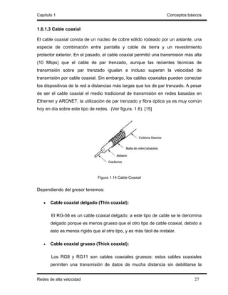 Capítulo 1                                                          Conceptos básicos


1.6.1.3 Cable coaxial

El cable coaxial consta de un núcleo de cobre sólido rodeado por un aislante, una
especie de combinación entre pantalla y cable de tierra y un revestimiento
protector exterior. En el pasado, el cable coaxial permitió una transmisión más alta
(10 Mbps) que el cable de par trenzado, aunque las recientes técnicas de
transmisión sobre par trenzado igualan e incluso superan la velocidad de
transmisión por cable coaxial. Sin embargo, los cables coaxiales pueden conectar
los dispositivos de la red a distancias más largas que los de par trenzado. A pesar
de ser el cable coaxial el medio tradicional de transmisión en redes basadas en
Ethernet y ARCNET, la utilización de par trenzado y fibra óptica ya es muy común
hoy en día sobre este tipo de redes. (Ver figura. 1.6). [15]




                               Figura 1.14 Cable Coaxial


Dependiendo del grosor tenemos:

   •   Cable coaxial delgado (Thin coaxial):

       El RG-58 es un cable coaxial delgado: a este tipo de cable se le denomina
       delgado porque es menos grueso que el otro tipo de cable coaxial, debido a
       esto es menos rígido que el otro tipo, y es más fácil de instalar.

   •   Cable coaxial grueso (Thick coaxial):

       Los RG8 y RG11 son cables coaxiales gruesos: estos cables coaxiales
       permiten una transmisión de datos de mucha distancia sin debilitarse la


Redes de alta velocidad                                                          27
 